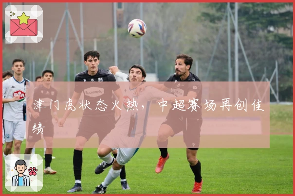 津门虎状态火热，中超赛场再创佳绩