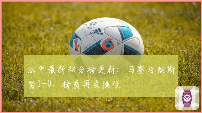 法甲最新积分榜更新：马赛与朗斯皆1-0，榜首再度换位