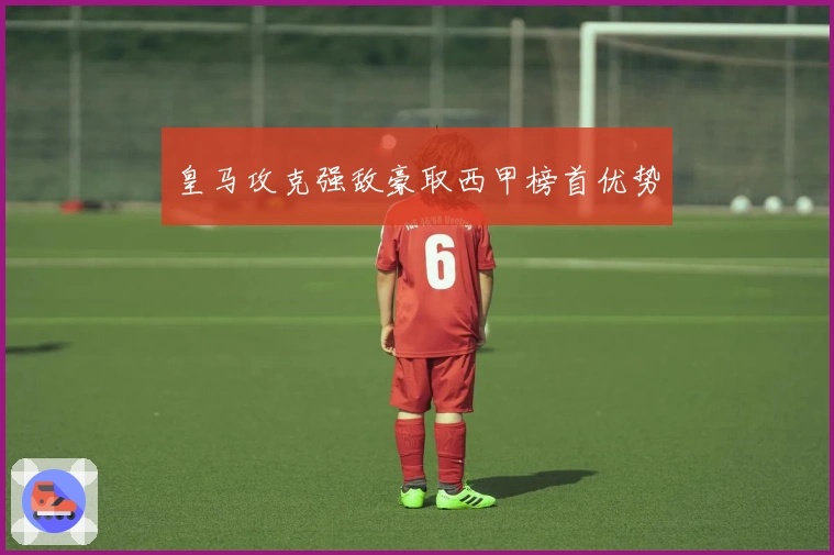 皇马攻克强敌豪取西甲榜首优势