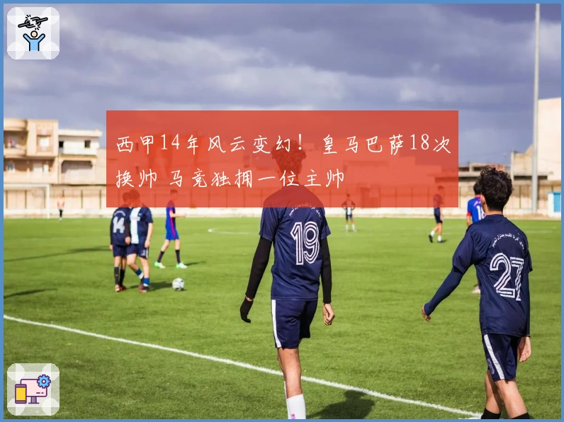 西甲14年风云变幻！皇马巴萨18次换帅 马竞独拥一位主帅