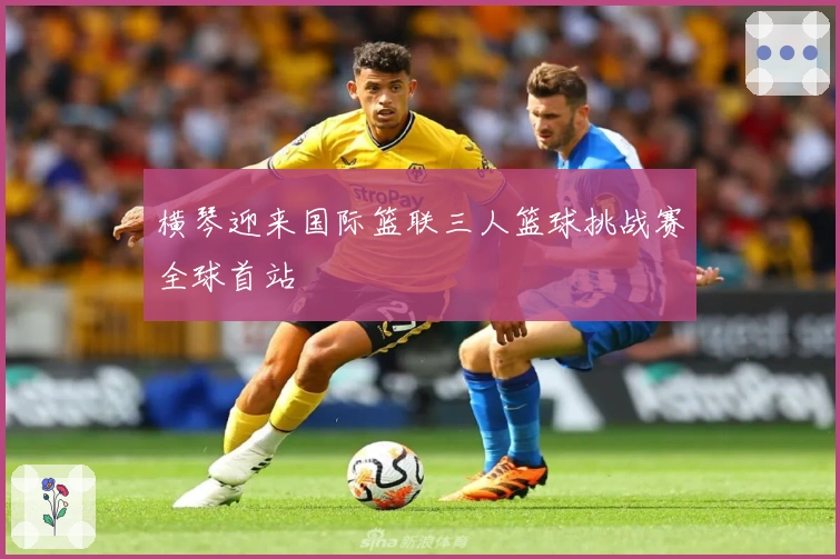 横琴迎来国际篮联三人篮球挑战赛全球首站