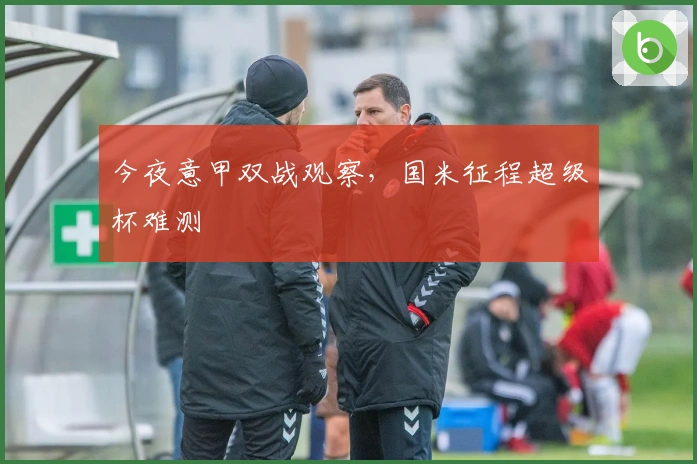 今夜意甲双战观察，国米征程超级杯难测
