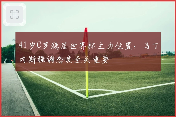 41岁C罗稳居世界杯主力位置，马丁内斯强调态度至关重要
