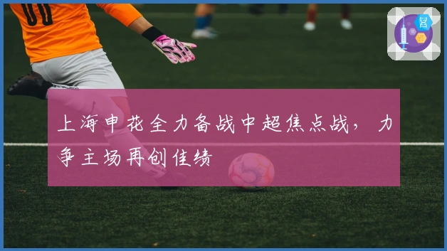 上海申花全力备战中超焦点战，力争主场再创佳绩