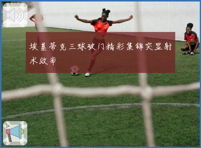埃基蒂克三球破门精彩集锦突显射术效率